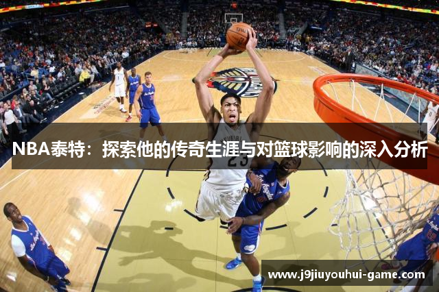 NBA泰特：探索他的传奇生涯与对篮球影响的深入分析