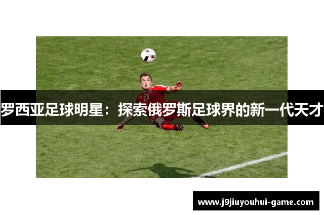 罗西亚足球明星：探索俄罗斯足球界的新一代天才
