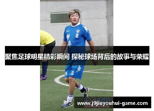 聚焦足球明星精彩瞬间 探秘球场背后的故事与荣耀