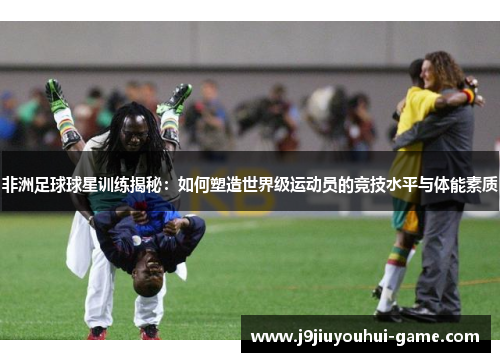 非洲足球球星训练揭秘：如何塑造世界级运动员的竞技水平与体能素质