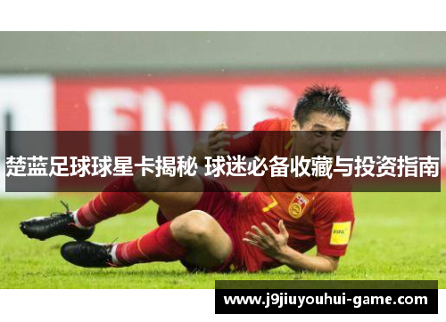 楚蓝足球球星卡揭秘 球迷必备收藏与投资指南