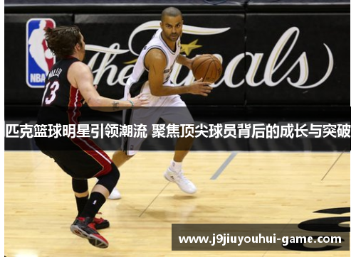 匹克篮球明星引领潮流 聚焦顶尖球员背后的成长与突破