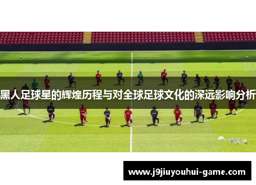 黑人足球星的辉煌历程与对全球足球文化的深远影响分析