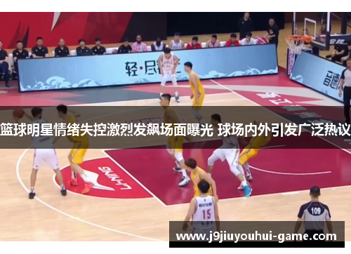 篮球明星情绪失控激烈发飙场面曝光 球场内外引发广泛热议